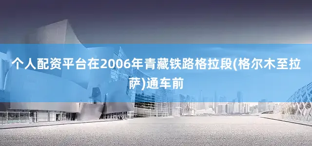 个人配资平台在2006年青藏铁路格拉段(格尔木至拉萨)通车前