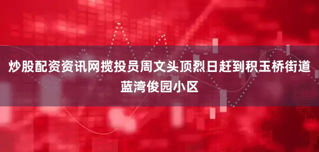 炒股配资资讯网揽投员周文头顶烈日赶到积玉桥街道蓝湾俊园小区