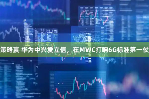 策略赢 华为中兴爱立信，在MWC打响6G标准第一仗