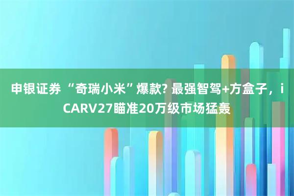 申银证券 “奇瑞小米”爆款? 最强智驾+方盒子，iCARV27瞄准20万级市场猛轰