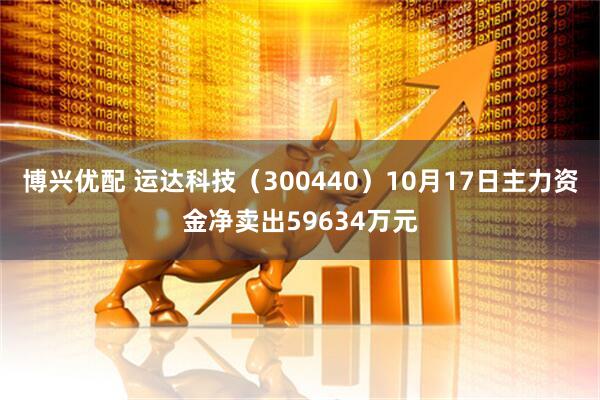 博兴优配 运达科技（300440）10月17日主力资金净卖出59634万元