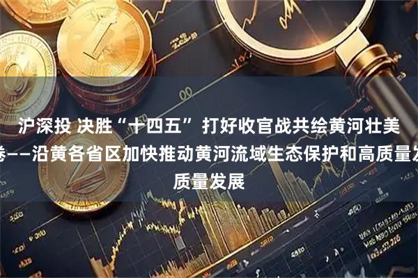 沪深投 决胜“十四五” 打好收官战共绘黄河壮美画卷——沿黄各省区加快推动黄河流域生态保护和高质量发展