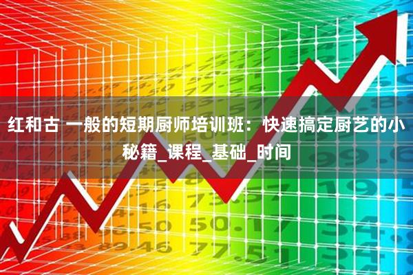 红和古 一般的短期厨师培训班：快速搞定厨艺的小秘籍_课程_基础_时间