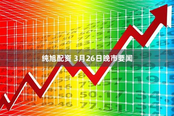 纯旭配资 3月26日晚市要闻