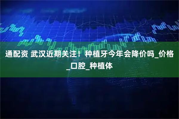 通配资 武汉近期关注！种植牙今年会降价吗_价格_口腔_种植体