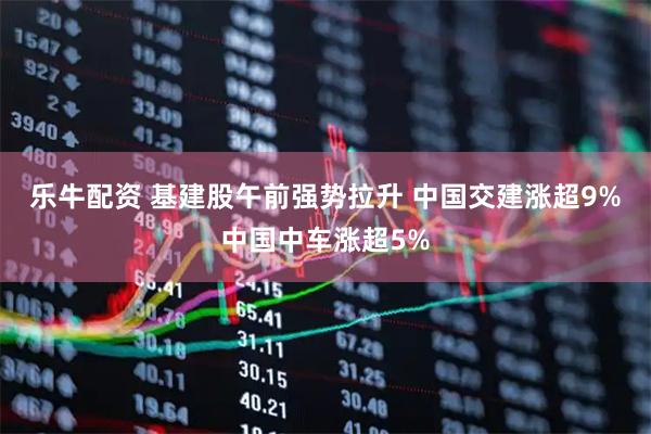 乐牛配资 基建股午前强势拉升 中国交建涨超9%中国中车涨超5%