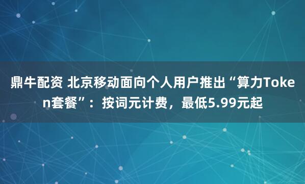 鼎牛配资 北京移动面向个人用户推出“算力Token套餐”：按词元计费，最低5.99元起