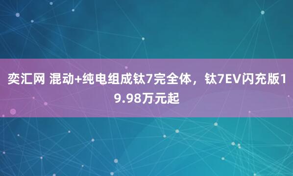 奕汇网 混动+纯电组成钛7完全体，钛7EV闪充版19.98万元起