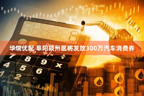 华瑞优配 阜阳颍州区将发放300万汽车消费券
