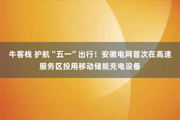 牛客栈 护航“五一”出行！安徽电网首次在高速服务区投用移动储能充电设备