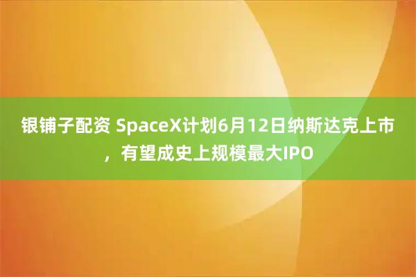 银铺子配资 SpaceX计划6月12日纳斯达克上市，有望成史上规模最大IPO
