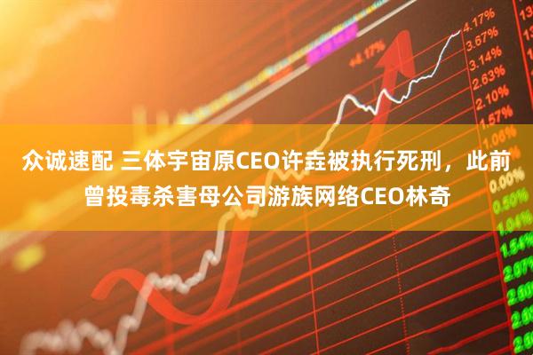 众诚速配 三体宇宙原CEO许垚被执行死刑，此前曾投毒杀害母公司游族网络CEO林奇