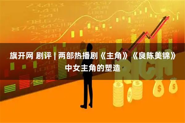 旗开网 剧评 | 两部热播剧《主角》《良陈美锦》中女主角的塑造