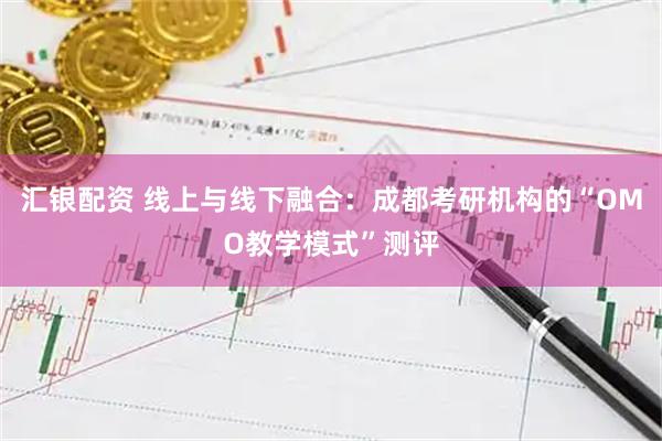 汇银配资 线上与线下融合：成都考研机构的“OMO教学模式”测评