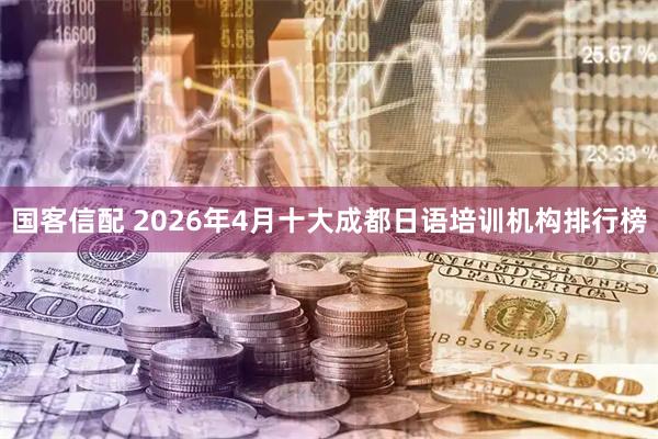 国客信配 2026年4月十大成都日语培训机构排行榜