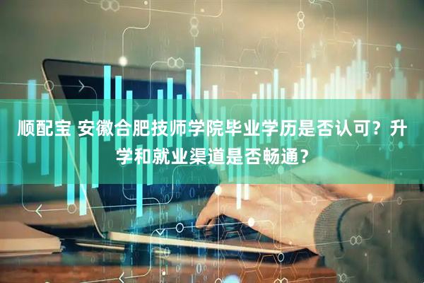 顺配宝 安徽合肥技师学院毕业学历是否认可？升学和就业渠道是否畅通？