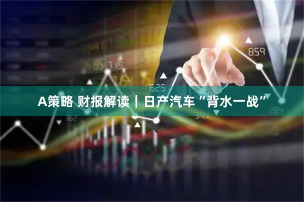 A策略 财报解读｜日产汽车“背水一战”