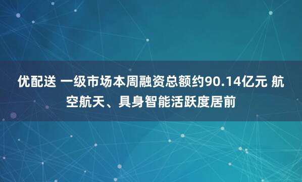 优配送 一级市场本周融资总额约90.14亿元 航空航天、具身智能活跃度居前