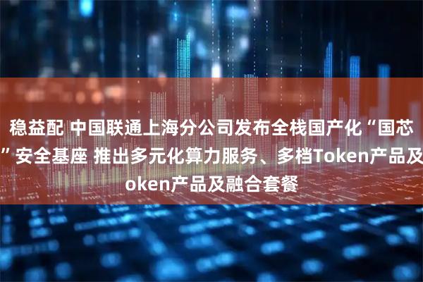 稳益配 中国联通上海分公司发布全栈国产化“国芯国模国云”安全基座 推出多元化算力服务、多档Token产品及融合套餐