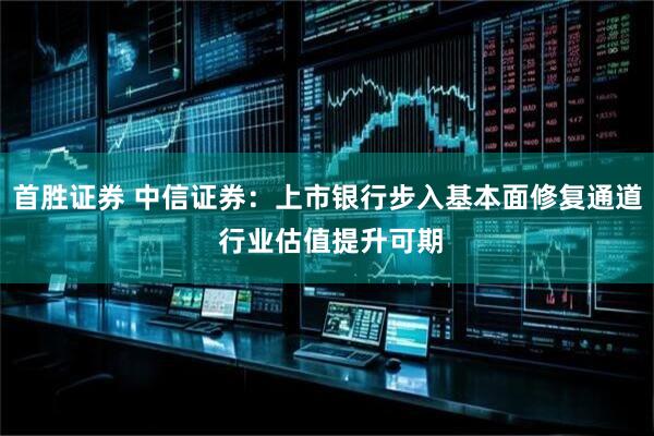 首胜证券 中信证券：上市银行步入基本面修复通道 行业估值提升可期
