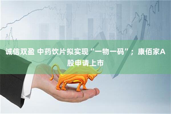 诚信双盈 中药饮片拟实现“一物一码”;康佰家A股申请上市