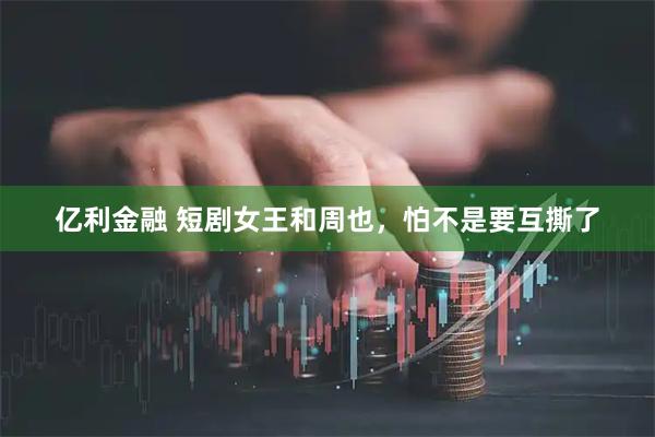 亿利金融 短剧女王和周也,怕不是要互撕了