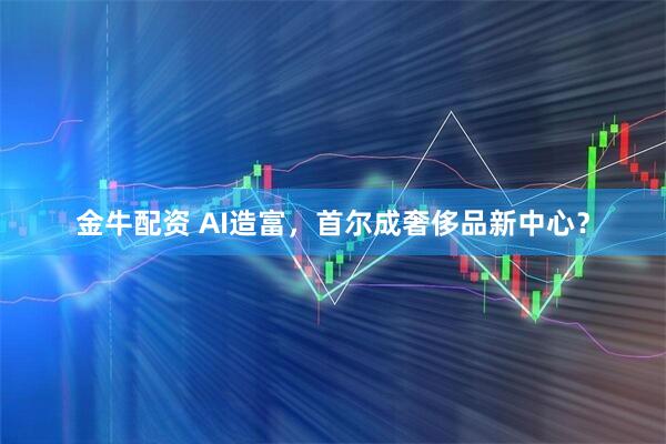 金牛配资 AI造富,首尔成奢侈品新中心?