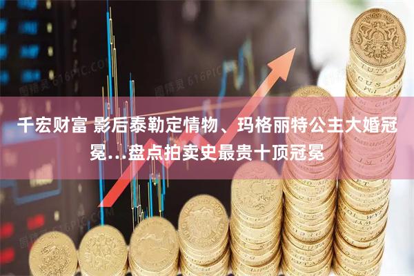 千宏财富 影后泰勒定情物、玛格丽特公主大婚冠冕…盘点拍卖史最贵十顶冠冕