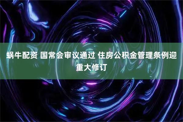 蜗牛配资 国常会审议通过 住房公积金管理条例迎重大修订