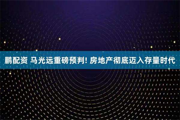 鹏配资 马光远重磅预判! 房地产彻底迈入存量时代